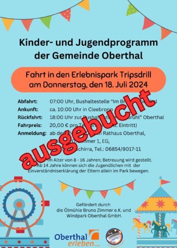 Ausgebucht: Kinder- und Jugendprogramm der Gemeinde Oberthal Fahrt in den Erlebnispark Tripsdrill am Donnerstag, den 18. Juli 2024 Abfahrt 07:00 Uhr, Bushaltestelle im Brühl Oberthal Ankunft ca. 10,00 Uhr in Cleebronn Rückfahrt um 18.00 Uhr zu Bushaltestelle im Brühl Oberthal Fahrpreis: 20,00 € pro Teilnehmer (inkl. Eintritt) Anmeldung: ab dem 24.06.2024 im Rathaus Oberthal, Poststr. 20, Zimmer 1, EG, Frau Tanja Schirra, Tel.: 06854/9017-11 Für Kinder im Alter von 8 – 16 Jahre; Betreuung wird gestellt. Ab 14 Jahre können sich die Jugendlichen mit Einverständniserklärung der Eltern allein im Park bewegen. Gefördert durch die Ölmühle Bruno Zimmer e.K. und Windpark Oberthal GmbH.