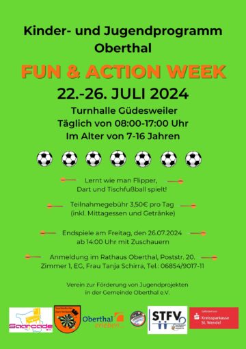 Kinder- und Jugendprogramm Oberthal Fun & Action Week 22.-26. Juli 2024 Turnhalle Güdesweiler Täglich von 08:00-17:00 Uhr Im Alter von 7-16 Jahren Lernt wie man Flipper, Dart und Tischfußball spielt! Teilnahmegebühr 3,50€ pro Tag (inkl. Mittagessen und Getränke) Endspiele am Freitag, den 26.07.2024 ab 14:00 Uhr mit Zuschauern Anmeldung im Rathaus Oberthal, Poststr. 20. Zimmer 1, EG, Frau Tanja Schirra, Tel.: 06854/9017-11 Verein zur Förderung von Jugendprojekten in der Gemeinde Oberthal e.V. Saarcade e.V., Saarländischer Dart Verband, Saarländischer Tischfußball Verband, Gefördert von Kreissparkasse Sankt Wendel