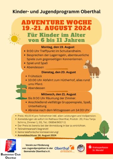 Kinder- und Jugendprogramm Oberthal Adventure Woche 19.-22. August 2024 Für Kinder im Alter von 6 bis 11 Jahren Montag, den 19. August • 9:00 Uhr Treffpunkt im Schullandheim. • Besprechen der Lagerregeln, abenteuerliche Spiele zum gegenseitigen Kennenlernen. • Spiel und Spaß • Abendessen Dienstag, den 20. August • Frühstück • 10:00 Uhr Abfahrt zum Hütherhof, alles rund ums Pferd. • Abendessen Mittwoch, den 21. August • Bis 9:00 Uhr Räumung der Zimmer. • Anschließend vielfältige Gruppenspiele, Spaß, Unterhaltung • Abreise nach dem Mittagessen um 14:00 Uhr • Preis: 40,00 € pro Teilnehmer inkl. allen Leistungen und Vollpension • Anmeldungen ab sofort im Rathaus, Frau Tanja Schirra, Zimmer 1, Tel.: 06854/9017-11 • Teilnahmeanzahl begrenzt! • Der Preis ist bereits bei der Anmeldung in bar zu entrichten. • Keine telefonische Vorreservierung! • Anmeldeschluss: 16.August 2024 Unterstützt von: Verein zur Förderung von Jugendprojekten in der Gemeinde Oberthal e.V. Badminton Club Oberthal Verein zur Förderung von Jugendprojekten in der Gemeinde Oberthal e.V. Oberthal erleben Kreissparkasse St. Wendel