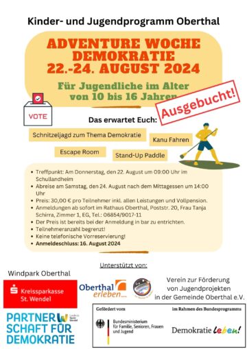 Kinder- und Jugendprogramm Oberthal Adventure Woche – Demokratie 22.-24. August 2024 Ausgebucht! Für Jugendliche im Alter von 10 bis 16 Jahren Das erwartet Euch: Schnitzeljagd zum Thema Demokratie, Kanu Fahren, Escape Room, Stand-Up Paddle • Treffpunkt: Am Donnerstag, den 22. August um 09:00 Uhr im Schullandheim • Abreise am Samstag, den 24. August nach dem Mittagessen um 14:00 Uhr • Preis: 30,00 € pro Teilnehmer inkl. allen Leistungen und Vollpension. • Anmeldungen ab sofort im Rathaus Oberthal, Poststr. 20, Frau Tanja Schirra, Zimmer 1, EG, Tel.: 06854/9017-11 • Der Preis ist bereits bei der Anmeldung in bar zu entrichten. • Teilnehmeranzahl begrenzt! • Keine telefonische Vorreservierung! • Anmeldeschluss: 16. August 2024 Unterstützt von: • Verein zur Förderung von Jugendprojekten in der Gemeinde Oberthal e.V. • Kreissparkasse St. Wendel • Windpark Oberthal • Bundesministerium für Familie, Senioren, Frauen und Jugend im Rahmen des Bundesprogramms Demokratieleben! • Partnerschaft für Demokratie Landkreis Stankt Wendel • Oberthal erleben