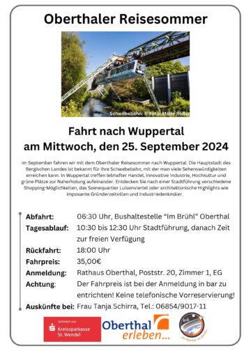 Oberthaler Reisesommer Schwebebahn: © Foto: Malte Reiter Fahrt nach Wuppertal am Mittwoch, den 25. September 2024 Im September fahren wir mit dem Oberthaler Reisesommer nach Wuppertal. Die Hauptstadt des Bergischen Landes ist bekannt für ihre Schwebebahn, mit der man viele Sehenswürdigkeiten erreichen kann. In Wuppertal treffen lebhafter Handel, innovative Industrie, Hochkultur und grüne Plätze zur Naherholung aufeinander. Entdecken Sie nach einer Stadtführung verschiedene Shopping-Möglichkeiten, das Szenequartier Luisenviertel oder architektonische Highlights wie imposante Gründerzeitvillen und Industriedenkmäler. Abfahrt: 06:30 Uhr, Bushaltestelle “Im Brühl” Oberthal Tagesablauf: 10:30 bis 12:30 Uhr Stadtführung, danach Zeit zur freien Verfügung Rückfahrt: 18:00 Uhr Fahrpreis: 35,00€ Anmeldung: Rathaus Oberthal, Poststr. 20, Zimmer 1, EG Achtung: Der Fahrpreis ist bei der Anmeldung in bar zu entrichten! Keine telefonische Vorreservierung! Auskünfte bei: Frau Tanja Schirra, Tel.: 06854/9017-11