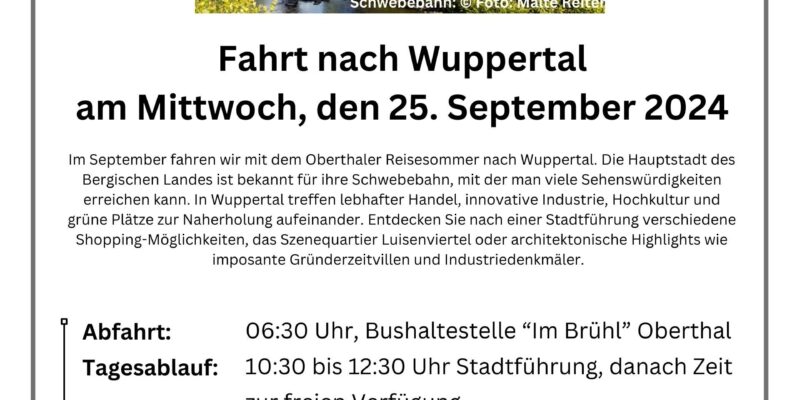 Oberthaler Reisesommer Schwebebahn: © Foto: Malte Reiter Fahrt nach Wuppertal am Mittwoch, den 25. September 2024 Im September fahren wir mit dem Oberthaler Reisesommer nach Wuppertal. Die Hauptstadt des Bergischen Landes ist bekannt für ihre Schwebebahn, mit der man viele Sehenswürdigkeiten erreichen kann. In Wuppertal treffen lebhafter Handel, innovative Industrie, Hochkultur und grüne Plätze zur Naherholung aufeinander. Entdecken Sie nach einer Stadtführung verschiedene Shopping-Möglichkeiten, das Szenequartier Luisenviertel oder architektonische Highlights wie imposante Gründerzeitvillen und Industriedenkmäler. Abfahrt: 06:30 Uhr, Bushaltestelle “Im Brühl” Oberthal Tagesablauf: 10:30 bis 12:30 Uhr Stadtführung, danach Zeit zur freien Verfügung Rückfahrt: 18:00 Uhr Fahrpreis: 35,00€ Anmeldung: Rathaus Oberthal, Poststr. 20, Zimmer 1, EG Achtung: Der Fahrpreis ist bei der Anmeldung in bar zu entrichten! Keine telefonische Vorreservierung! Auskünfte bei: Frau Tanja Schirra, Tel.: 06854/9017-11